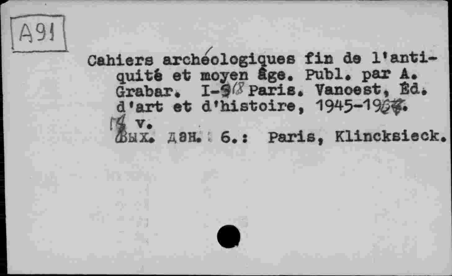 ﻿[Ä9i
Cahiers archéologiques fin de l’antiquité et moyen âge. Puhl« par A. Grabar« 1-9^Paris« Vanoest, Sd« d’art et d’histoire, 1945-19^.
•і. v*
Жых* Д8Н. 6.: Paris, Klincksieck.